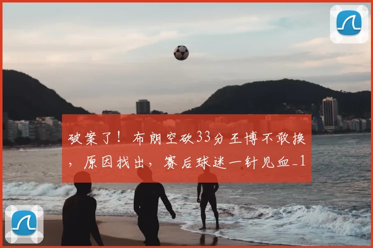 破案了！布朗空砍33分王博不敢换，原因找出，赛后球迷一针见血_1