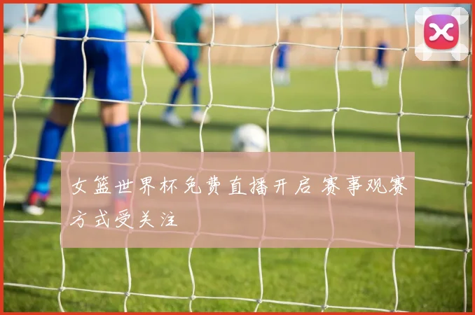 女篮世界杯免费直播开启 赛事观赛方式受关注