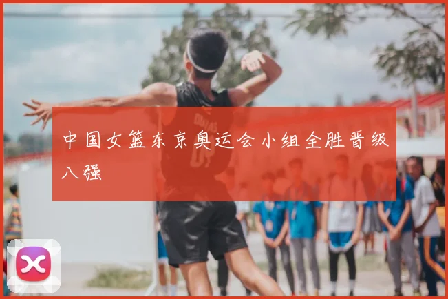 中国女篮东京奥运会小组全胜晋级八强