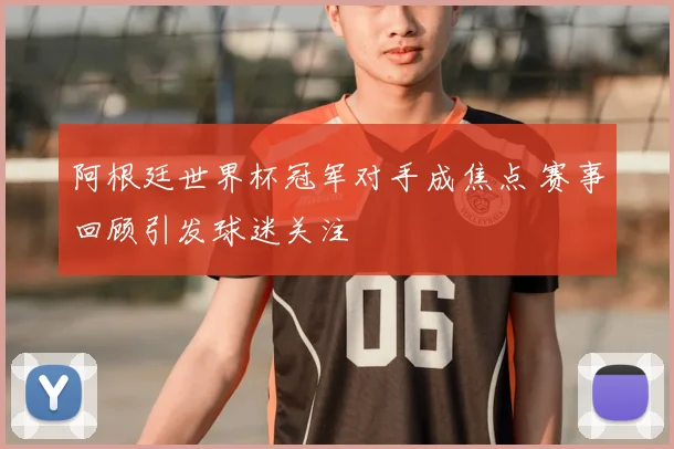 阿根廷世界杯冠军对手成焦点 赛事回顾引发球迷关注