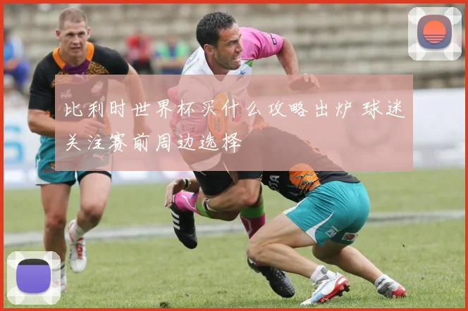 比利时世界杯买什么攻略出炉 球迷关注赛前周边选择