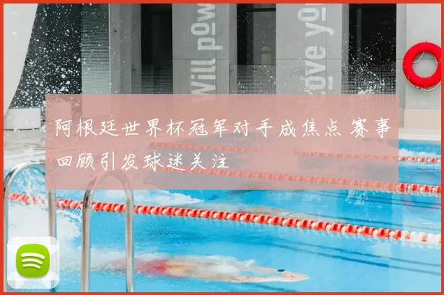 阿根廷世界杯冠军对手成焦点 赛事回顾引发球迷关注