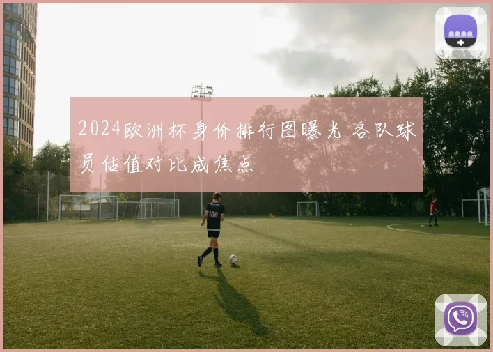 2024欧洲杯身价排行图曝光 各队球员估值对比成焦点