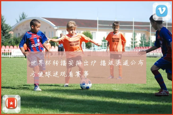 世界杯转播安排出炉 播放渠道公布方便球迷观看赛事