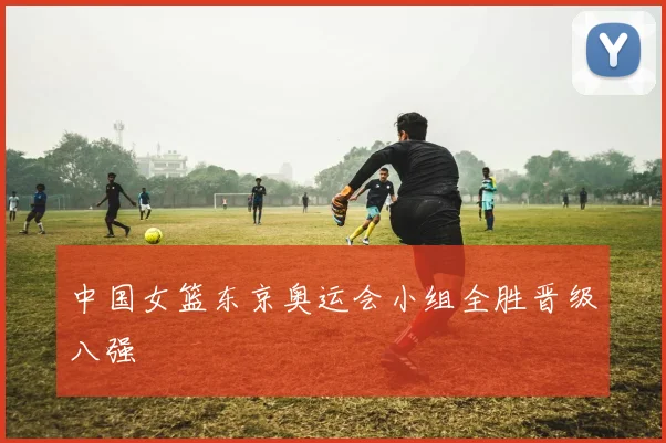 中国女篮东京奥运会小组全胜晋级八强