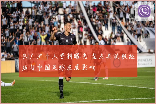 朱广沪个人资料曝光 盘点其执教经历与中国足球发展影响