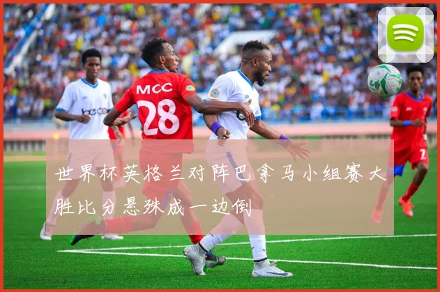 世界杯英格兰对阵巴拿马小组赛大胜比分悬殊成一边倒