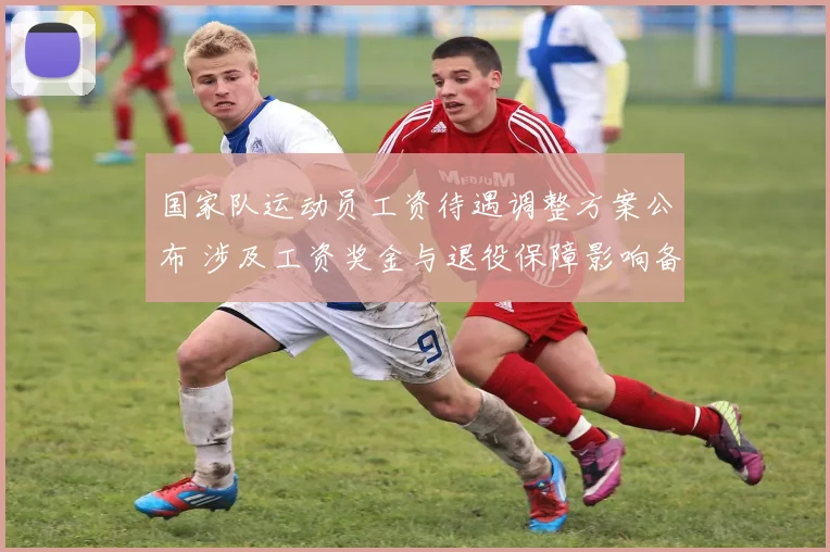 国家队运动员工资待遇调整方案公布 涉及工资奖金与退役保障影响备战激励