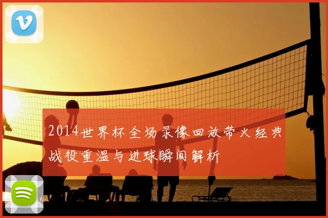 2014世界杯全场录像回放带火经典战役重温与进球瞬间解析