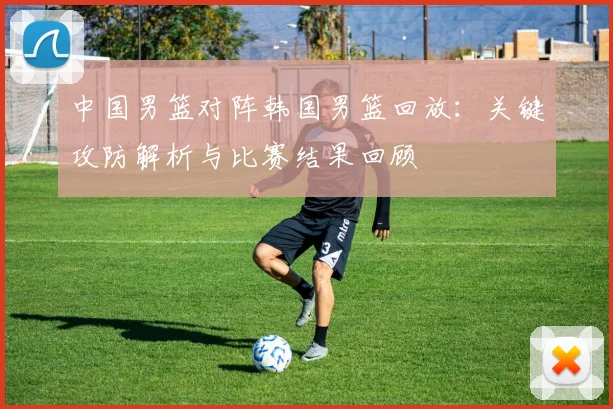 中国男篮对阵韩国男篮回放:关键攻防解析与比赛结果回顾