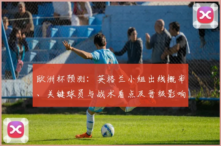 欧洲杯预测：英格兰小组出线概率、关键球员与战术看点及晋级影响