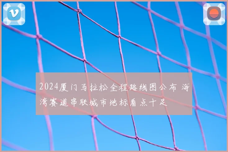 2024厦门马拉松全程路线图公布 海湾赛道串联城市地标看点十足
