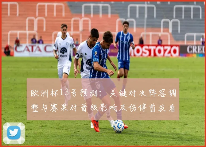 欧洲杯13号预测：关键对决阵容调整与赛果对晋级影响及伤停首发看点