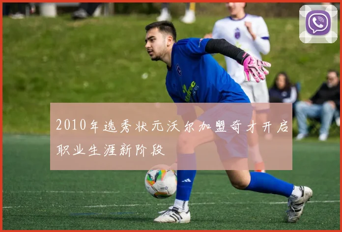 2010年选秀状元沃尔加盟奇才开启职业生涯新阶段