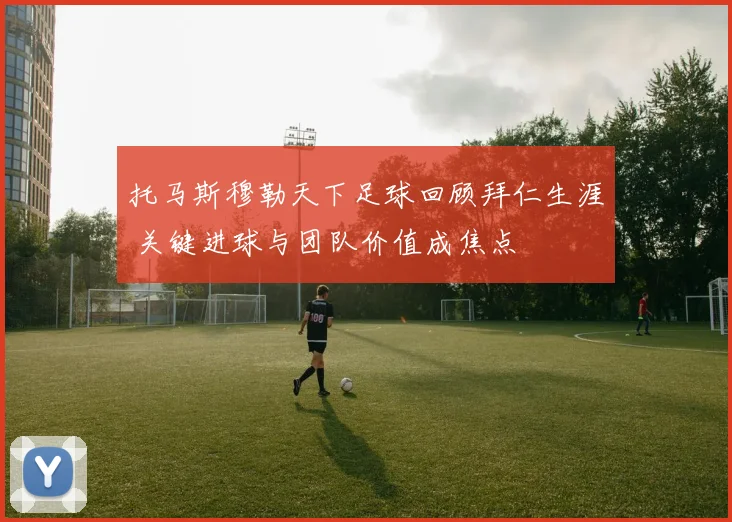 托马斯穆勒天下足球回顾拜仁生涯 关键进球与团队价值成焦点