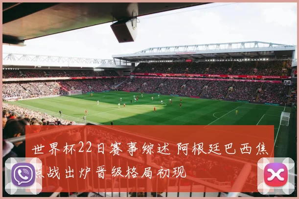 世界杯22日赛事综述 阿根廷巴西焦点战出炉晋级格局初现