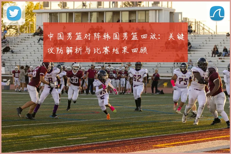 中国男篮对阵韩国男篮回放：关键攻防解析与比赛结果回顾