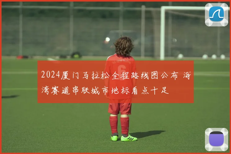 2024厦门马拉松全程路线图公布 海湾赛道串联城市地标看点十足