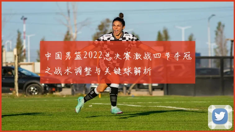 中国男篮2022总决赛激战四节夺冠之战术调整与关键球解析