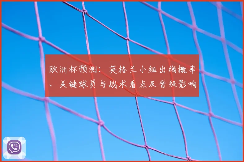 欧洲杯预测：英格兰小组出线概率、关键球员与战术看点及晋级影响