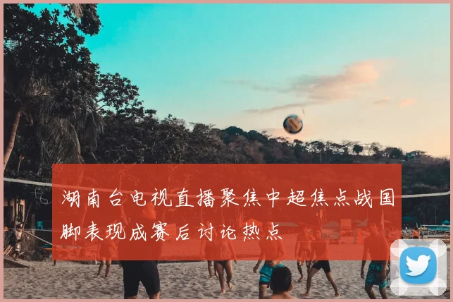 湖南台电视直播聚焦中超焦点战国脚表现成赛后讨论热点