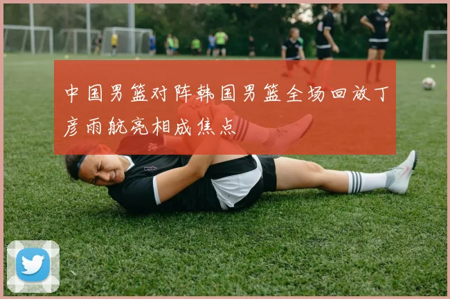 中国男篮对阵韩国男篮全场回放丁彦雨航亮相成焦点