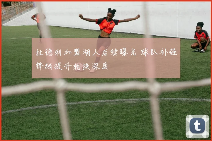 杜德利加盟湖人后续曝光 球队补强锋线提升轮换深度