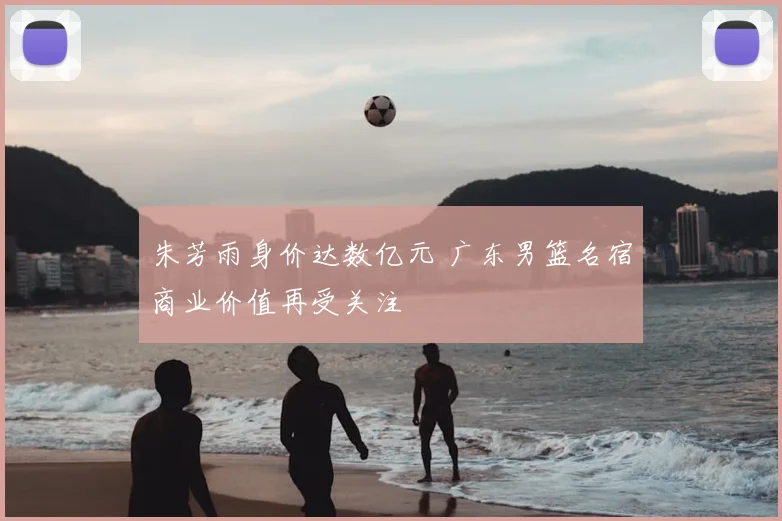 朱芳雨身价达数亿元 广东男篮名宿商业价值再受关注