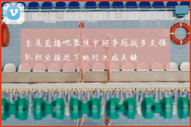 乐虎直播吧聚焦中超争冠战多支强队积分接近下轮对决成关键