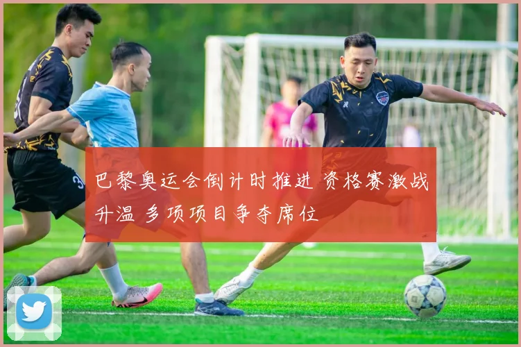 巴黎奥运会倒计时推进 资格赛激战升温 多项项目争夺席位