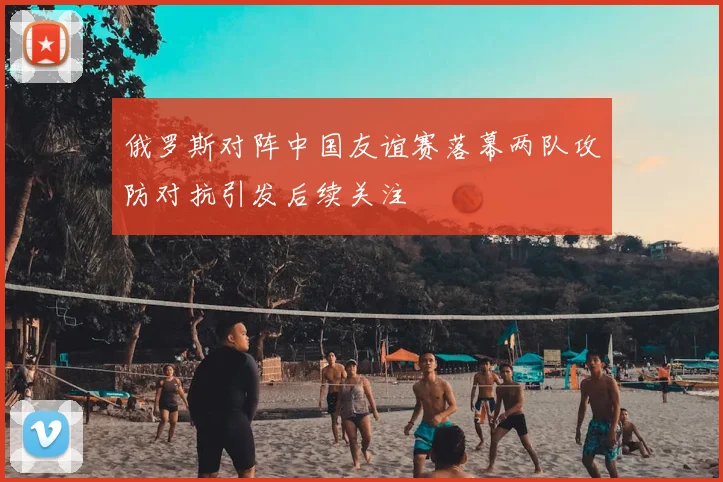 俄罗斯对阵中国友谊赛落幕两队攻防对抗引发后续关注