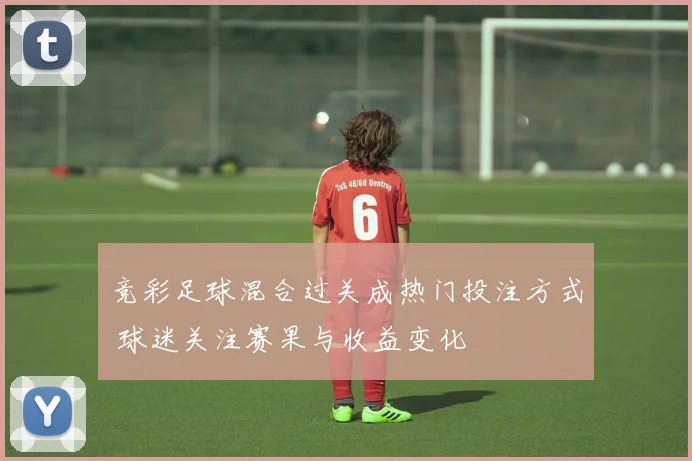 竞彩足球混合过关成热门投注方式 球迷关注赛果与收益变化