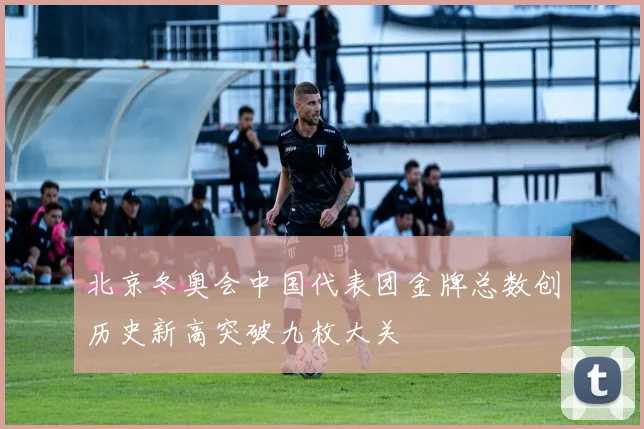 北京冬奥会中国代表团金牌总数创历史新高突破九枚大关