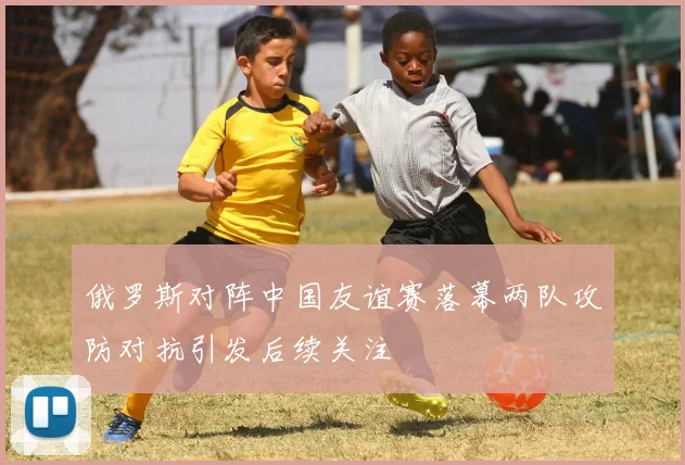 俄罗斯对阵中国友谊赛落幕两队攻防对抗引发后续关注