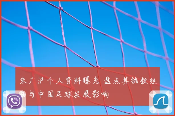 朱广沪个人资料曝光 盘点其执教经历与中国足球发展影响