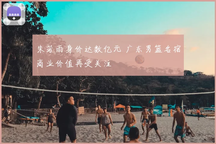 朱芳雨身价达数亿元 广东男篮名宿商业价值再受关注