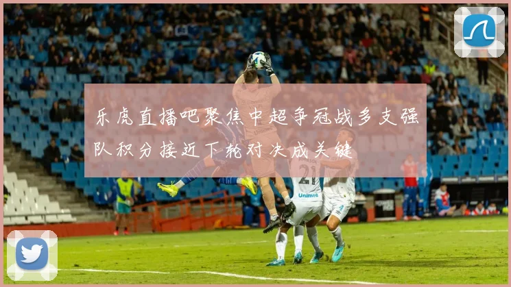 乐虎直播吧聚焦中超争冠战多支强队积分接近下轮对决成关键