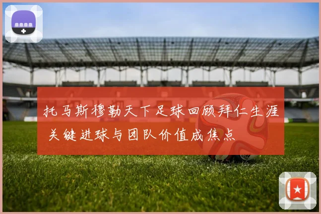 托马斯穆勒天下足球回顾拜仁生涯 关键进球与团队价值成焦点