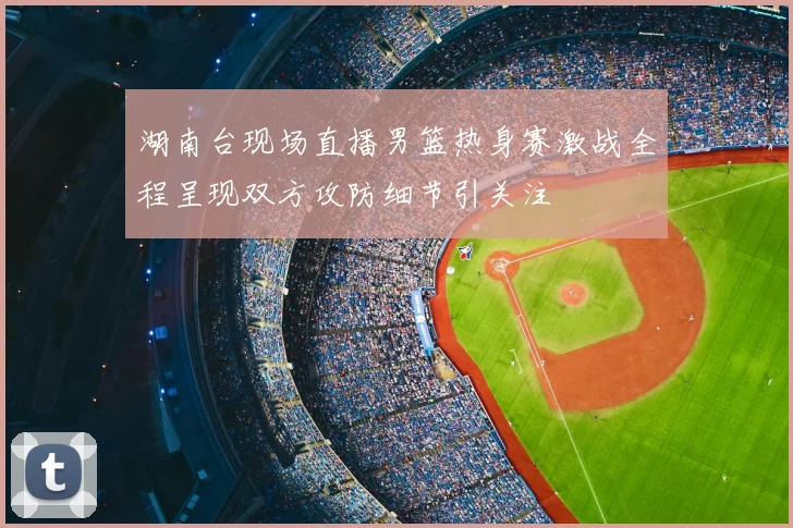 湖南台现场直播男篮热身赛激战全程呈现双方攻防细节引关注