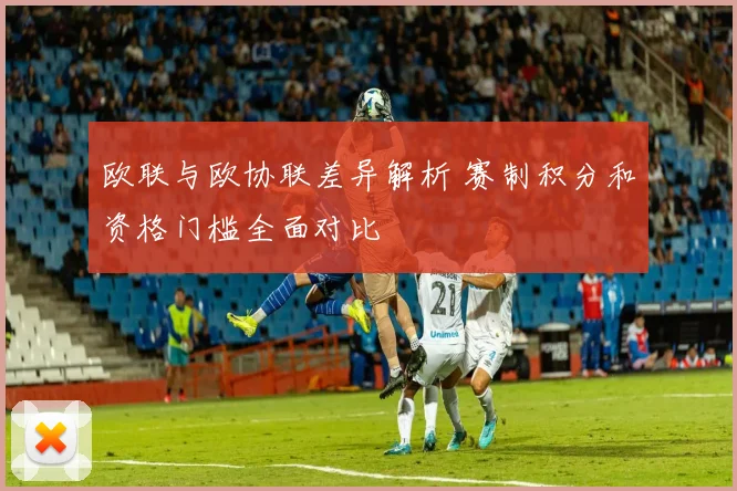 欧联与欧协联差异解析 赛制积分和资格门槛全面对比