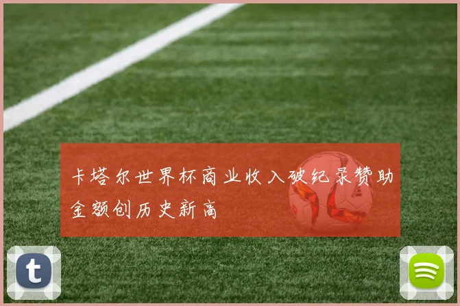 卡塔尔世界杯商业收入破纪录赞助金额创历史新高